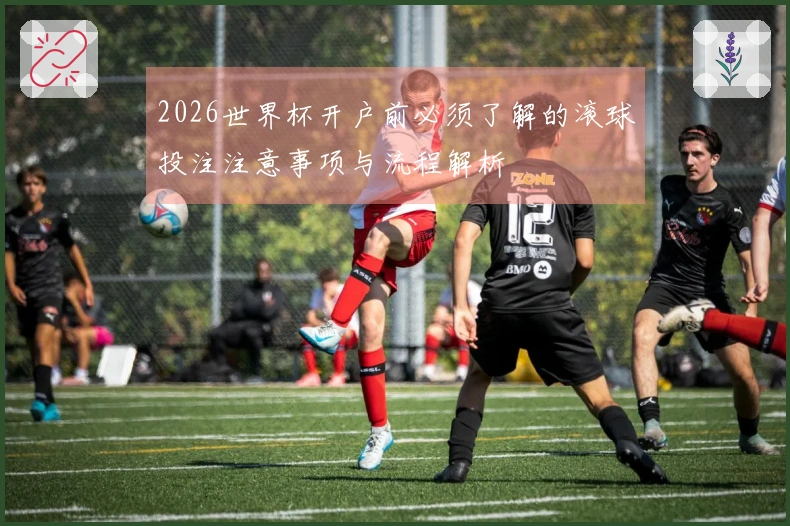 2026世界杯开户前必须了解的滚球投注注意事项与流程解析